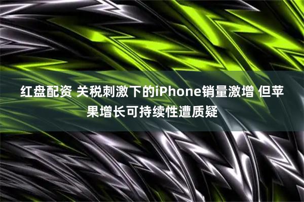 红盘配资 关税刺激下的iPhone销量激增 但苹果增长可持续性遭质疑