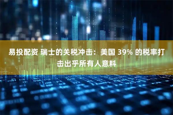 易投配资 瑞士的关税冲击：美国 39% 的税率打击出乎所有人意料