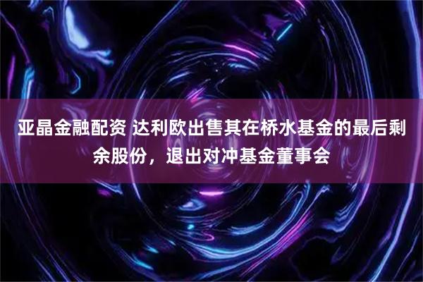 亚晶金融配资 达利欧出售其在桥水基金的最后剩余股份，退出对冲基金董事会