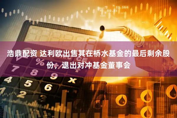浩鼎配资 达利欧出售其在桥水基金的最后剩余股份，退出对冲基金董事会