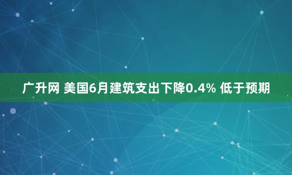 广升网 美国6月建筑支出下降0.4% 低于预期