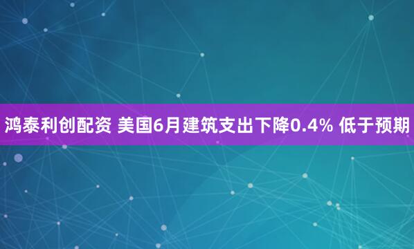 鸿泰利创配资 美国6月建筑支出下降0.4% 低于预期