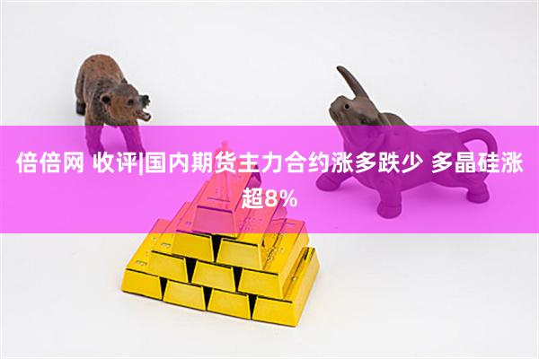 倍倍网 收评|国内期货主力合约涨多跌少 多晶硅涨超8%