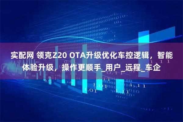 实配网 领克Z20 OTA升级优化车控逻辑，智能体验升级，操作更顺手_用户_远程_车企