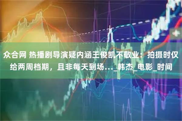 众合网 热播剧导演疑内涵王俊凯不敬业:拍摄时仅给两周档期,且非每天到场…_韩杰_电影_时间
