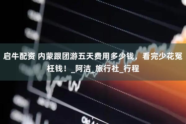 启牛配资 内蒙跟团游五天费用多少钱，看完少花冤枉钱！_阿洁_旅行社_行程