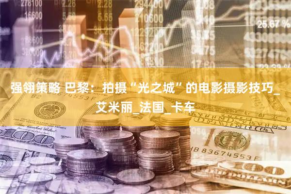 强翎策略 巴黎：拍摄“光之城”的电影摄影技巧_艾米丽_法国_卡车