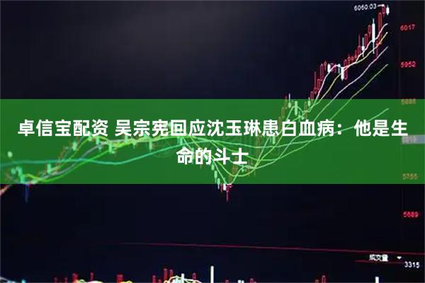 卓信宝配资 吴宗宪回应沈玉琳患白血病：他是生命的斗士
