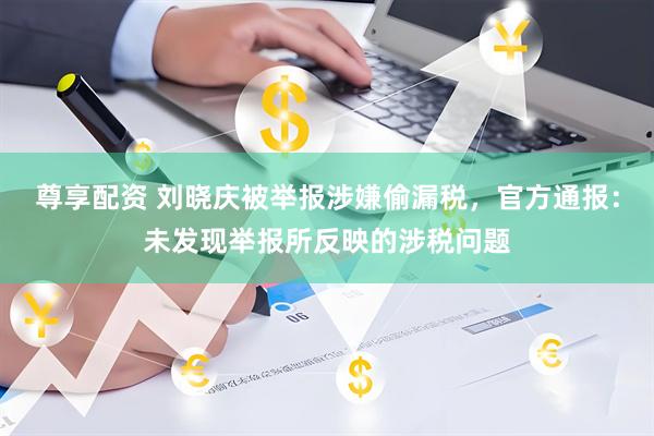 尊享配资 刘晓庆被举报涉嫌偷漏税，官方通报：未发现举报所反映的涉税问题