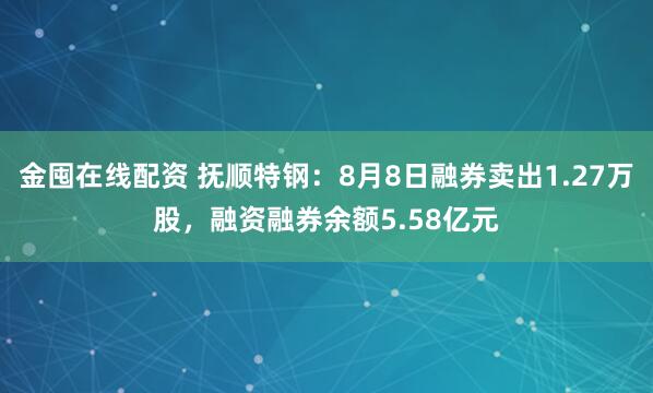 金囤在线配资 抚顺特钢：8月8日融券卖出1.27万股，融资融券余额5.58亿元