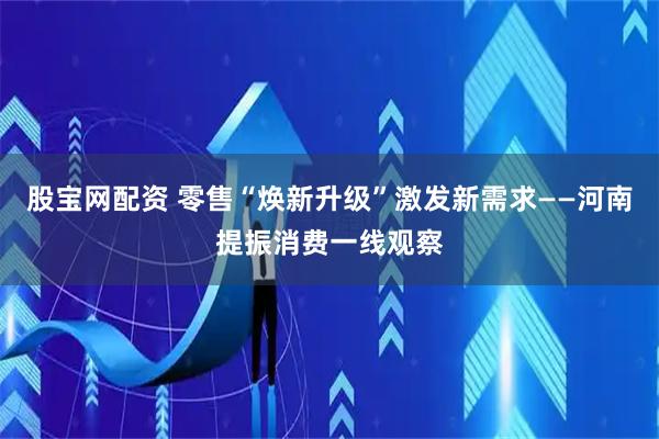 股宝网配资 零售“焕新升级”激发新需求——河南提振消费一线观察