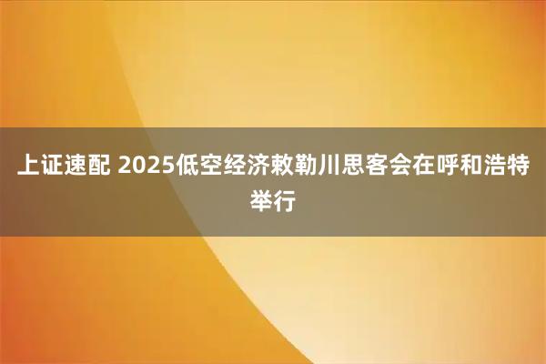 上证速配 2025低空经济敕勒川思客会在呼和浩特举行