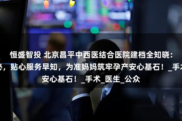 恒盛智投 北京昌平中西医结合医院建档全知晓：关键步骤揭秘，贴心服务早知，为准妈妈筑牢孕产安心基石！_手术_医生_公众