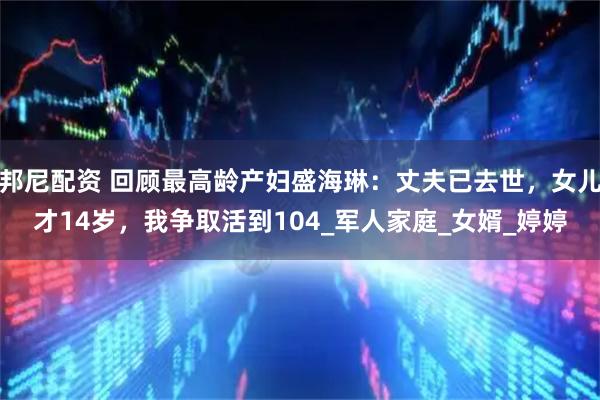 邦尼配资 回顾最高龄产妇盛海琳：丈夫已去世，女儿才14岁，我争取活到104_军人家庭_女婿_婷婷