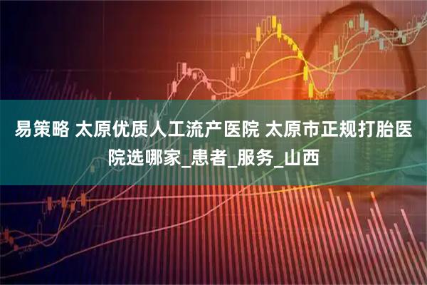 易策略 太原优质人工流产医院 太原市正规打胎医院选哪家_患者_服务_山西