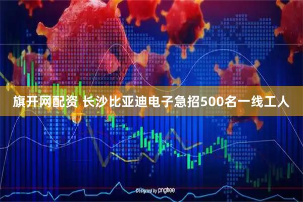 旗开网配资 长沙比亚迪电子急招500名一线工人