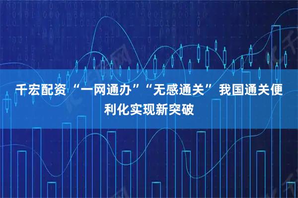 千宏配资 “一网通办”“无感通关” 我国通关便利化实现新突破