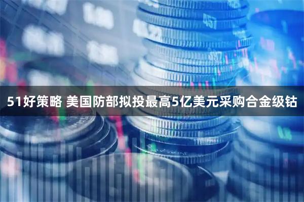 51好策略 美国防部拟投最高5亿美元采购合金级钴