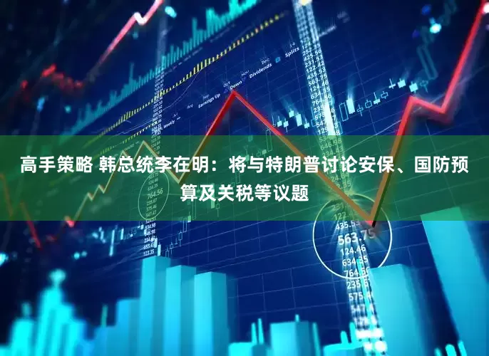 高手策略 韩总统李在明：将与特朗普讨论安保、国防预算及关税等议题