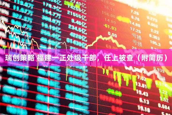 瑞创策略 福建一正处级干部，任上被查（附简历）