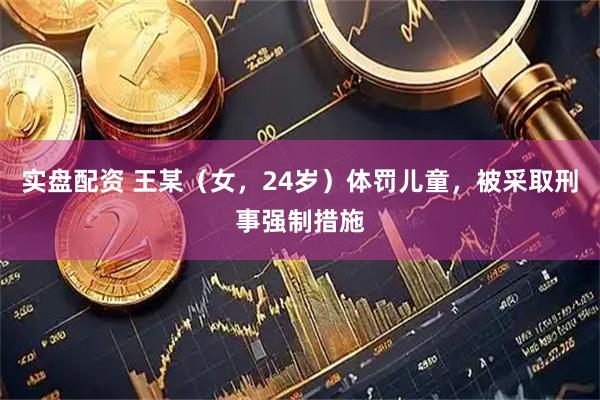 实盘配资 王某（女，24岁）体罚儿童，被采取刑事强制措施