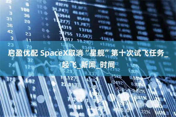 启盈优配 SpaceX取消“星舰”第十次试飞任务_起飞_新闻_时间