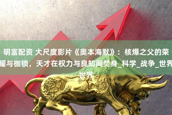 明富配资 大尺度影片《奥本海默》：核爆之父的荣耀与枷锁，天才在权力与良知间焚身_科学_战争_世界