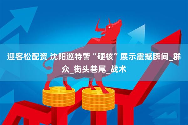 迎客松配资 沈阳巡特警“硬核”展示震撼瞬间_群众_街头巷尾_战术