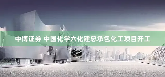 中博证券 中国化学六化建总承包化工项目开工