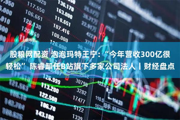 股粮网配资 泡泡玛特王宁: “今年营收300亿很轻松” 陈睿卸任B站旗下多家公司法人丨财经盘点