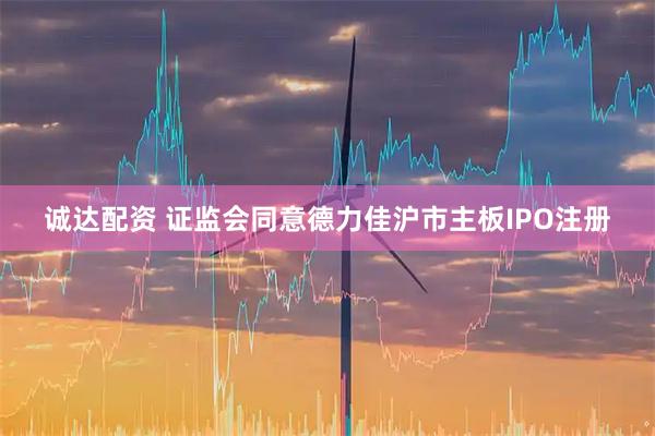诚达配资 证监会同意德力佳沪市主板IPO注册