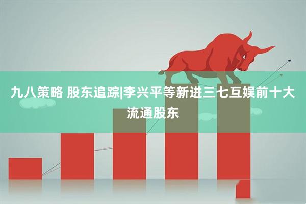 九八策略 股东追踪|李兴平等新进三七互娱前十大流通股东