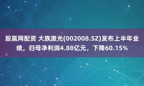 股赢网配资 大族激光(002008.SZ)发布上半年业绩，归母净利润4.88亿元，下降60.15%