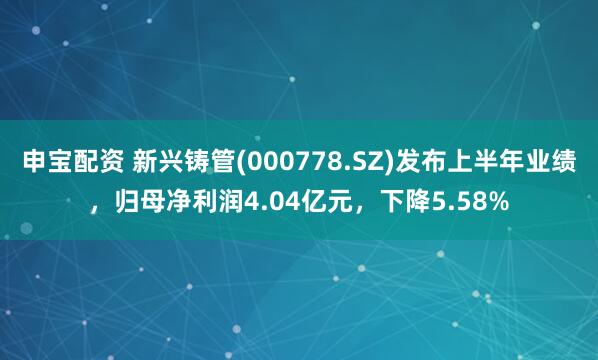 申宝配资 新兴铸管(000778.SZ)发布上半年业绩，归母净利润4.04亿元，下降5.58%