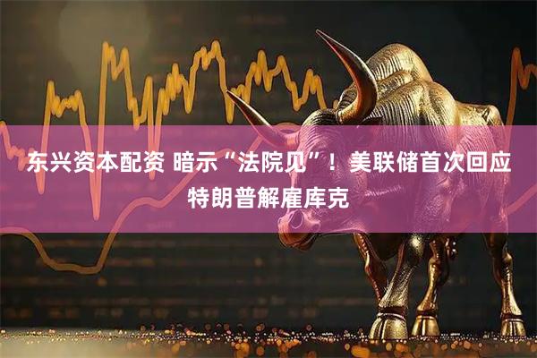 东兴资本配资 暗示“法院见”！美联储首次回应特朗普解雇库克