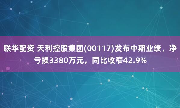 联华配资 天利控股集团(00117)发布中期业绩，净亏损3380万元，同比收窄42.9%