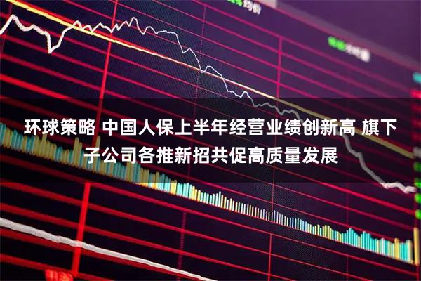 环球策略 中国人保上半年经营业绩创新高 旗下子公司各推新招共促高质量发展