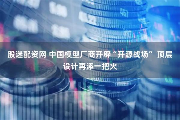 股迷配资网 中国模型厂商开辟“开源战场” 顶层设计再添一把火