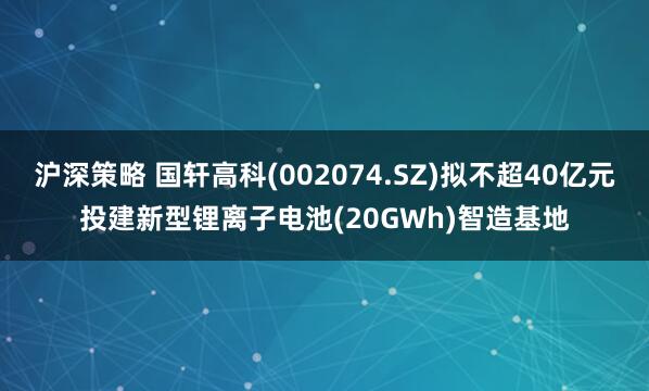 沪深策略 国轩高科(002074.SZ)拟不超40亿元投建新型锂离子电池(20GWh)智造基地
