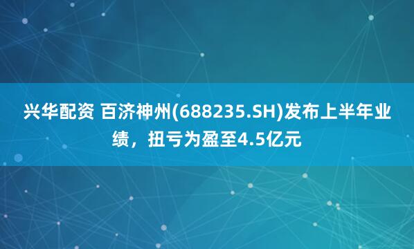 兴华配资 百济神州(688235.SH)发布上半年业绩，扭亏为盈至4.5亿元