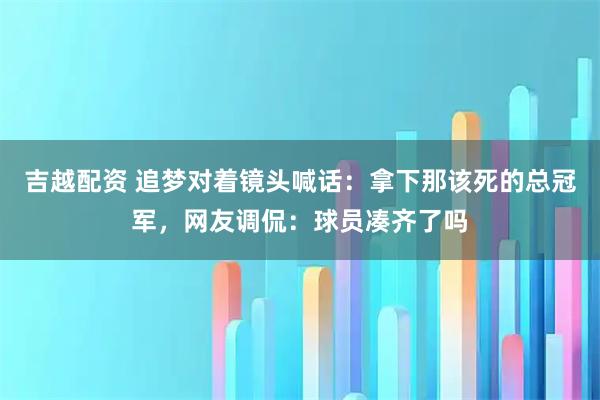 吉越配资 追梦对着镜头喊话：拿下那该死的总冠军，网友调侃：球员凑齐了吗