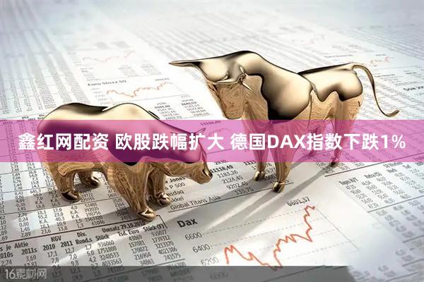 鑫红网配资 欧股跌幅扩大 德国DAX指数下跌1%