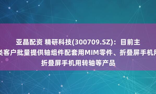 亚晶配资 精研科技(300709.SZ)：目前主要为安卓系类客户批量提供轴组件配套用MIM零件、折叠屏手机用转轴等产品