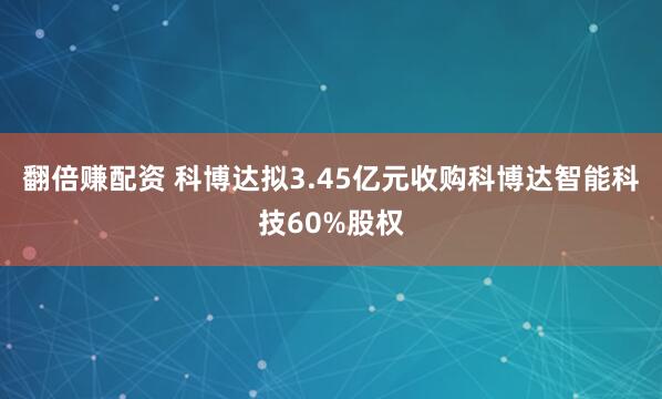 翻倍赚配资 科博达拟3.45亿元收购科博达智能科技60%股权