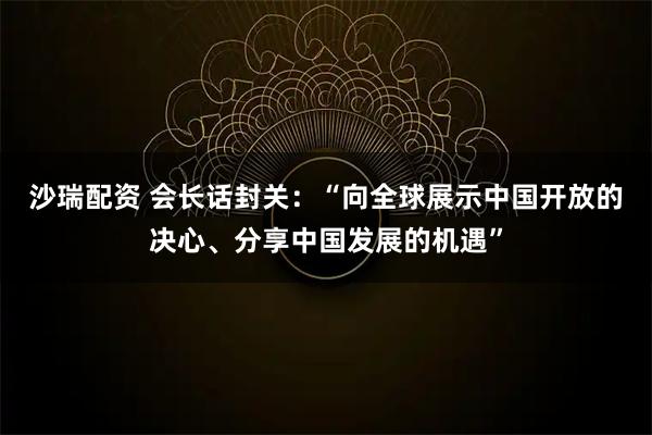 沙瑞配资 会长话封关：“向全球展示中国开放的决心、分享中国发展的机遇”
