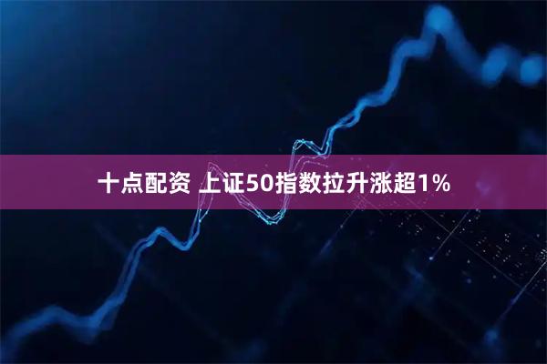 十点配资 上证50指数拉升涨超1%