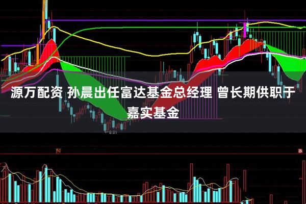 源万配资 孙晨出任富达基金总经理 曾长期供职于嘉实基金