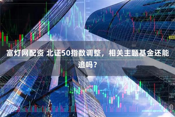 富灯网配资 北证50指数调整，相关主题基金还能追吗？