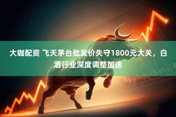 大咖配资 飞天茅台批发价失守1800元大关，白酒行业深度调整加速