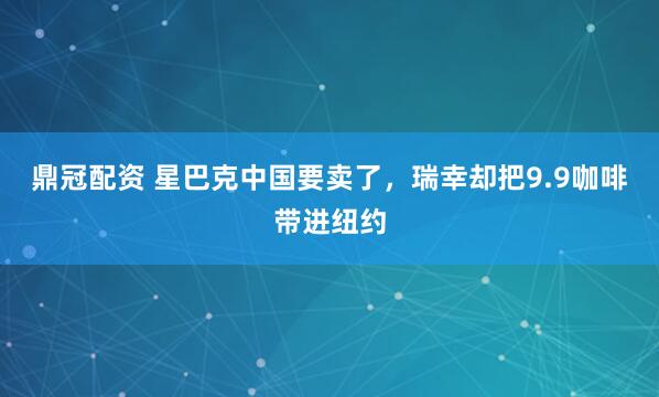 鼎冠配资 星巴克中国要卖了，瑞幸却把9.9咖啡带进纽约